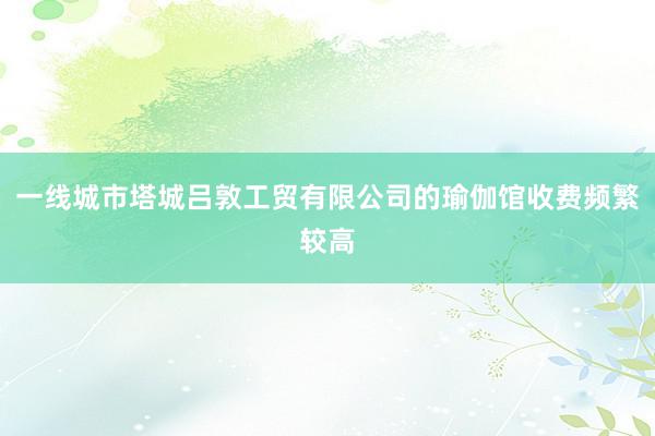 一线城市塔城吕敦工贸有限公司的瑜伽馆收费频繁较高